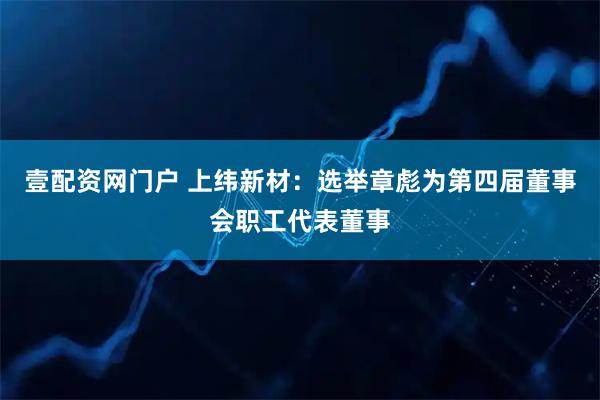 壹配资网门户 上纬新材：选举章彪为第四届董事会职工代表董事