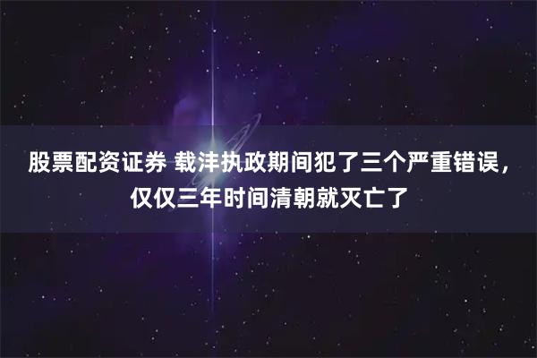 股票配资证券 载沣执政期间犯了三个严重错误，仅仅三年时间清朝就灭亡了