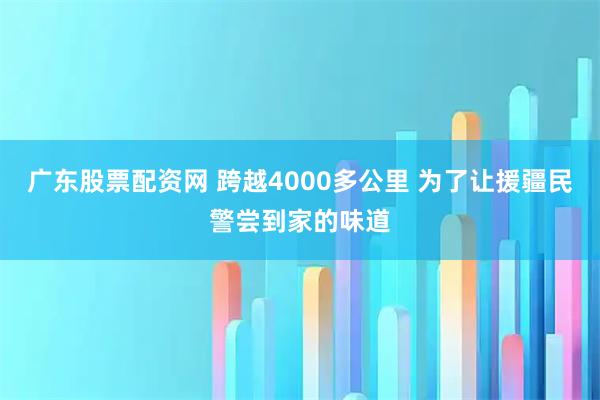 广东股票配资网 跨越4000多公里 为了让援疆民警尝到家的味道