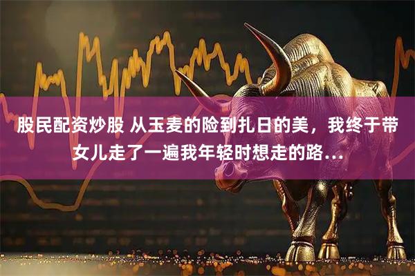 股民配资炒股 从玉麦的险到扎日的美,我终于带女儿走了一遍我年轻时想走的路…