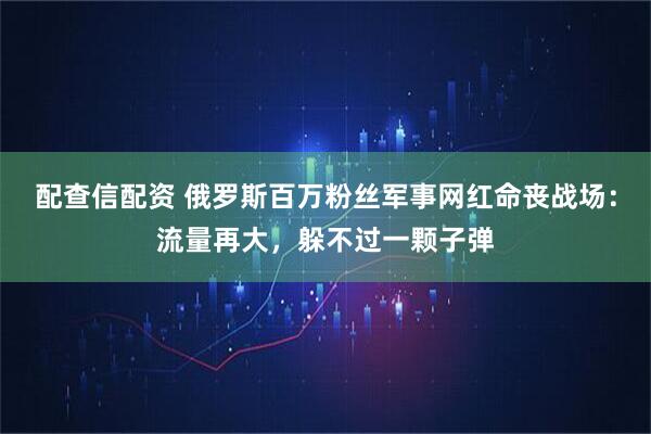 配查信配资 俄罗斯百万粉丝军事网红命丧战场：流量再大，躲不过一颗子弹