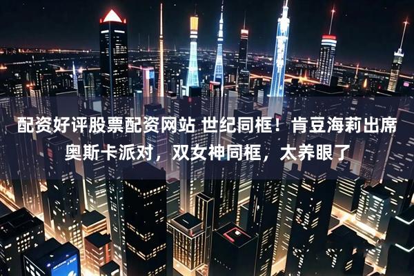 配资好评股票配资网站 世纪同框！肯豆海莉出席奥斯卡派对，双女神同框，太养眼了