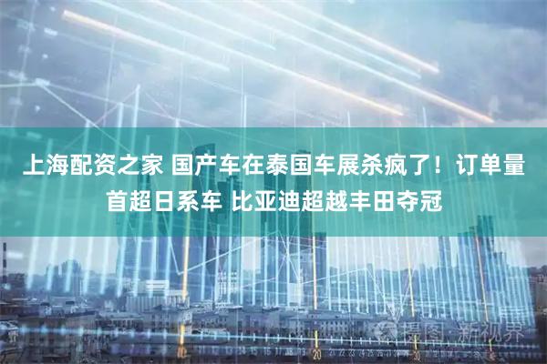 上海配资之家 国产车在泰国车展杀疯了！订单量首超日系车 比亚迪超越丰田夺冠