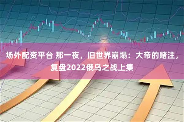 场外配资平台 那一夜，旧世界崩塌：大帝的赌注，复盘2022俄乌之战上集