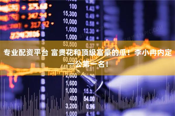 专业配资平台 富贵花和顶级富豪的瓜！李小冉内定一公第一名！