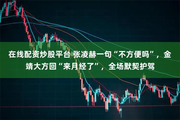 在线配资炒股平台 张凌赫一句“不方便吗”，金靖大方回“来月经了”，全场默契护驾